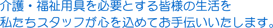 介護・福祉用具を必要とする皆様の生活を私たちスタッフが心を込めてお手伝いいたします。