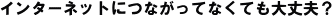 インターネットにつながってなくても大丈夫?